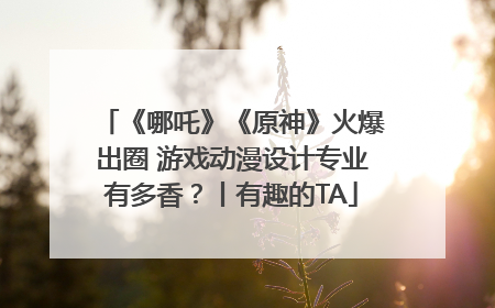 《哪吒》《原神》火爆出圈 游戏动漫设计专业有多香？丨有趣的TA