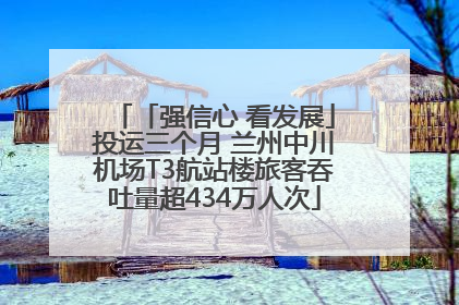 「强信心 看发展」投运三个月 兰州中川机场T3航站楼旅客吞吐量超434万人次