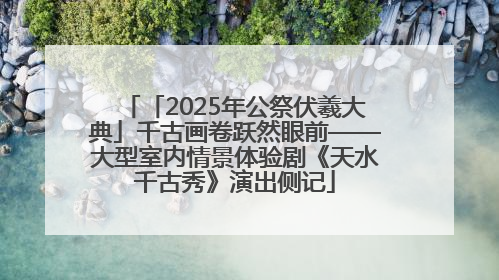 「2025年公祭伏羲大典」千古画卷跃然眼前——大型室内情景体验剧《天水千古秀》演出侧记