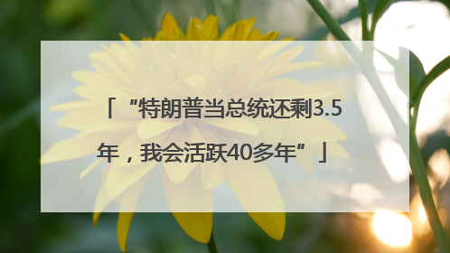 “特朗普当总统还剩3.5年，我会活跃40多年”