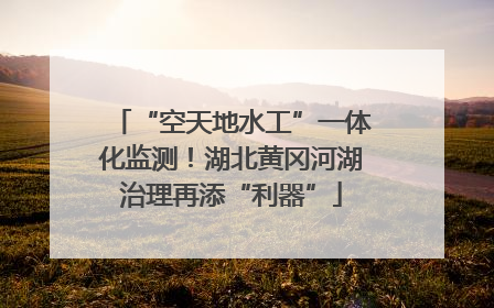 “空天地水工”一体化监测！湖北黄冈河湖治理再添“利器”