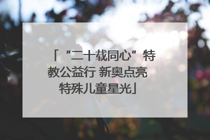 “二十载同心”特教公益行 新奥点亮特殊儿童星光