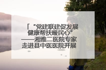 “党建联建促发展 健康帮扶暖民心”——湘雅二医院专家走进县中医医院开展健康帮扶活动