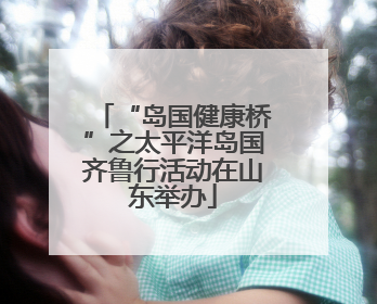 “岛国健康桥”之太平洋岛国齐鲁行活动在山东举办