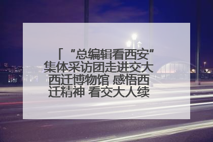 “总编辑看西安”集体采访团走进交大西迁博物馆 感悟西迁精神 看交大人续写爱国奋斗新篇章