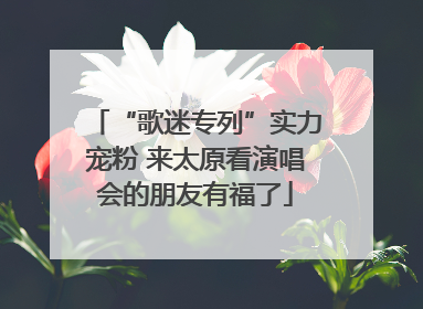 “歌迷专列”实力宠粉 来太原看演唱会的朋友有福了