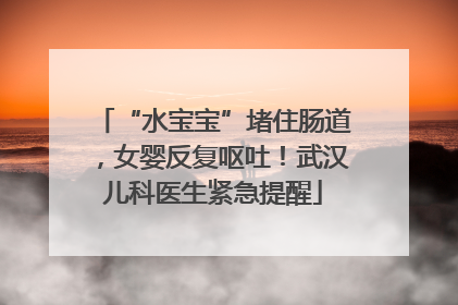“水宝宝”堵住肠道，女婴反复呕吐！武汉儿科医生紧急提醒