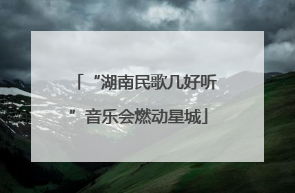 “湖南民歌几好听”音乐会燃动星城