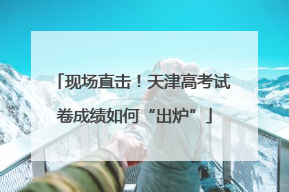现场直击！天津高考试卷成绩如何“出炉”