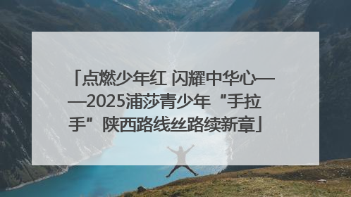 点燃少年红 闪耀中华心——2025浦莎青少年“手拉手”陕西路线丝路续新章