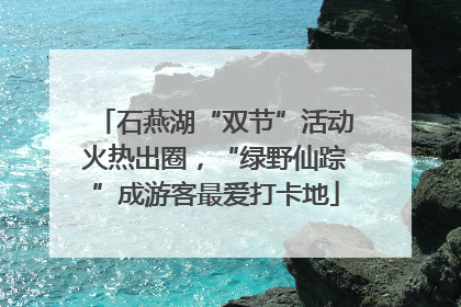石燕湖“双节”活动火热出圈，“绿野仙踪”成游客最爱打卡地