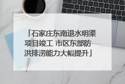 石家庄东南退水明渠项目竣工 市区东部防洪排涝能力大幅提升