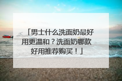男士什么洗面奶最好用更温和？洗面奶哪款好用推荐购买！