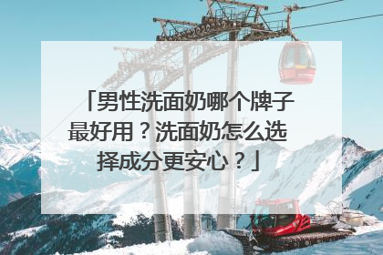 男性洗面奶哪个牌子最好用？洗面奶怎么选择成分更安心？