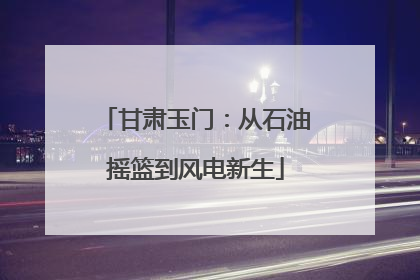 甘肃玉门：从石油摇篮到风电新生