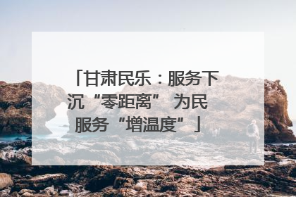 甘肃民乐：服务下沉“零距离” 为民服务“增温度”