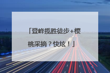 登峰揽胜徒步+樱桃采摘？快炫！