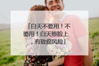 白天不要用！不要用！白天擦脸上，有致癌风险