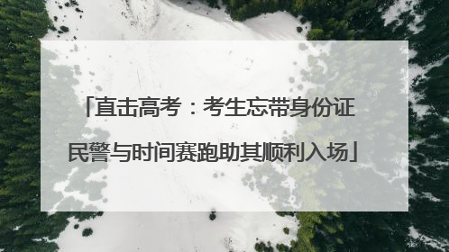 直击高考：考生忘带身份证 民警与时间赛跑助其顺利入场