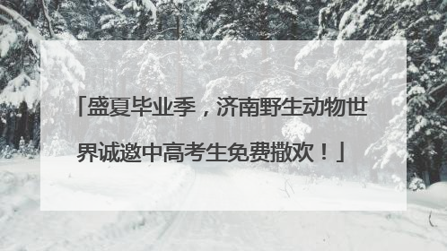 盛夏毕业季，济南野生动物世界诚邀中高考生免费撒欢！