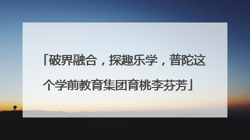破界融合，探趣乐学，普陀这个学前教育集团育桃李芬芳