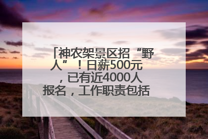 神农架景区招“野人”！日薪500元，已有近4000人报名，工作职责包括“接受游客投喂”