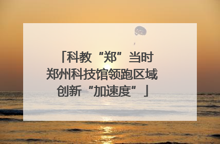 科教“郑”当时 郑州科技馆领跑区域创新“加速度”