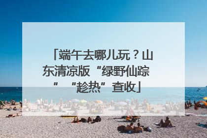 端午去哪儿玩？山东清凉版“绿野仙踪”“趁热”查收