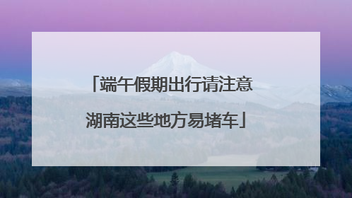 端午假期出行请注意 湖南这些地方易堵车