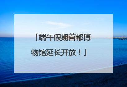 端午假期首都博物馆延长开放！