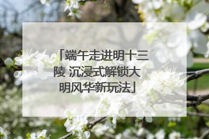 端午走进明十三陵 沉浸式解锁大明风华新玩法