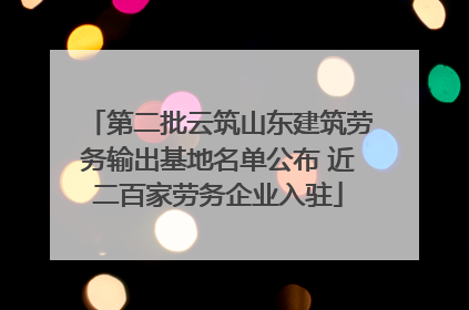 第二批云筑山东建筑劳务输出基地名单公布 近二百家劳务企业入驻