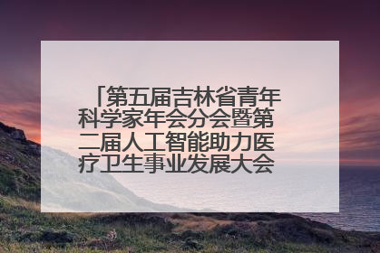 第五届吉林省青年科学家年会分会暨第二届人工智能助力医疗卫生事业发展大会在长春召开
