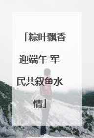 粽叶飘香迎端午 军民共叙鱼水情
