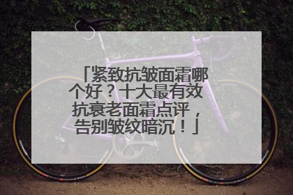 紧致抗皱面霜哪个好？十大最有效抗衰老面霜点评，告别皱纹暗沉！