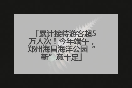 累计接待游客超5万人次！今年端午，郑州海昌海洋公园“新”意十足