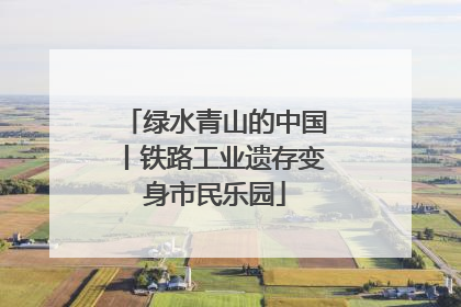 绿水青山的中国丨铁路工业遗存变身市民乐园