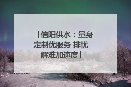 信阳供水：量身定制优服务 排忧解难加速度