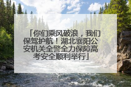 你们乘风破浪，我们保驾护航！湖北襄阳公安机关全警全力保障高考安全顺利举行