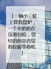 一辆小三轮上摆着煤炉，一个老奶奶在压葱包桧，曾经的你是否穿着校服等着吃