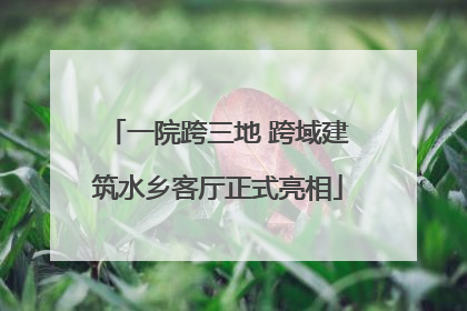 一院跨三地 跨域建筑水乡客厅正式亮相