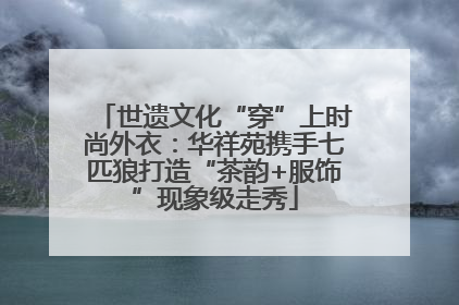 世遗文化“穿”上时尚外衣：华祥苑携手七匹狼打造“茶韵+服饰”现象级走秀