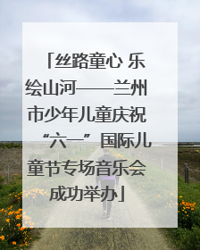丝路童心 乐绘山河——兰州市少年儿童庆祝“六一”国际儿童节专场音乐会成功举办