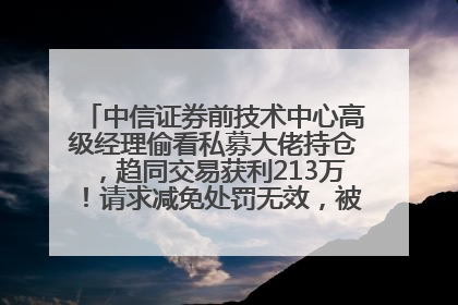 中信证券前技术中心高级经理偷看私募大佬持仓，趋同交易获利213万！请求减免处罚无效，被罚没426万