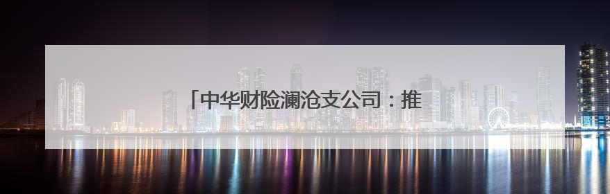 中华财险澜沧支公司：推动金融保险服务下沉乡村