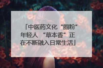 中医药文化“圈粉”年轻人 “草本香”正在不断融入日常生活