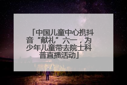 中国儿童中心携抖音“献礼”六一，为少年儿童带去院士科普直播活动