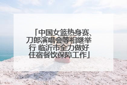 中国女篮热身赛、刀郎演唱会等相继举行 临沂市全力做好住宿餐饮保障工作