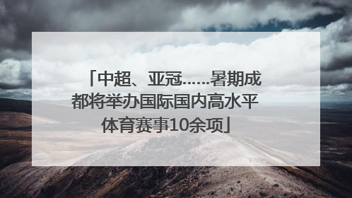 中超、亚冠……暑期成都将举办国际国内高水平体育赛事10余项