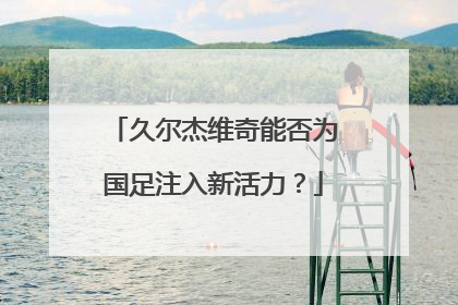 久尔杰维奇能否为国足注入新活力？
